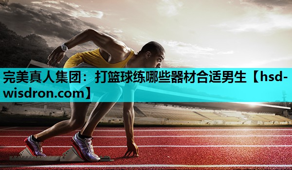 完美真人集团：打篮球练哪些器材合适男生