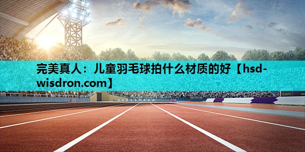 完美真人：儿童羽毛球拍什么材质的好