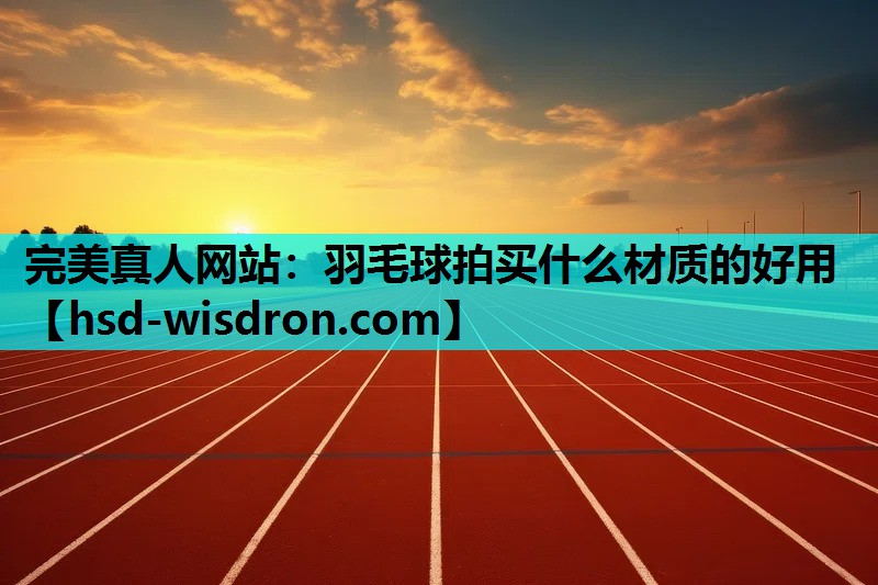 完美真人网站：羽毛球拍买什么材质的好用