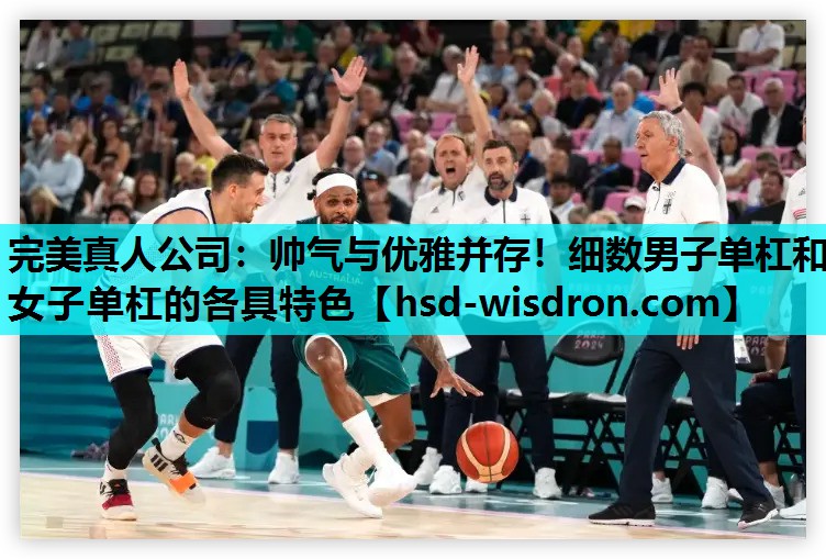 完美真人公司：帅气与优雅并存！细数男子单杠和女子单杠的各具特色