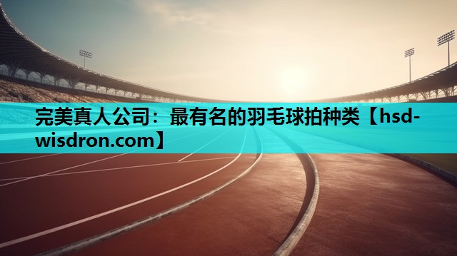 完美真人公司：最有名的羽毛球拍种类
